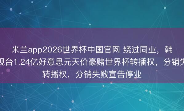米兰app2026世界杯中国官网 绕过同业，韩国一主流电视台1.24亿好意思元天价豪赌世界杯转播权，分销失败宣告停业